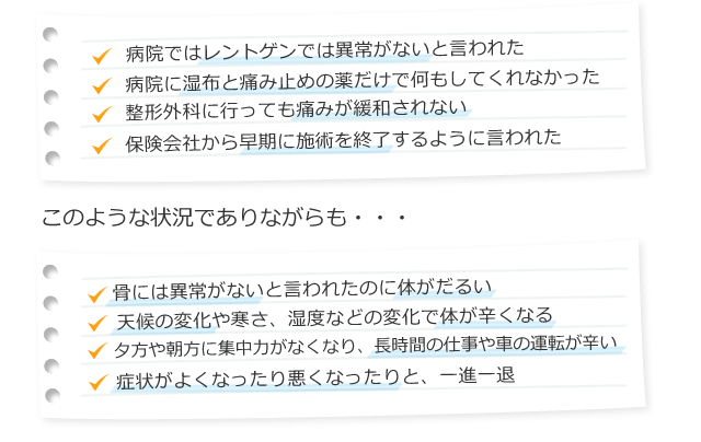 ・病院ではレントゲンでは異常がないと言われた ・病院に湿布と痛み止めの薬だけで何もしてくれなかった ・整形外科に行っても痛みが緩和されない ・保険会社から早期に施術を終了するように言われた  このような状況でありながらも、、、  ・骨には異常がないと言われたのに体がだるい ・天候の変化や寒さ、湿度などの変化で体が辛くなる ・夕方や朝方に痛む集中力がなくなり、長時間の仕事や車の運転が辛い ・症状がよくなったり悪くなったりと、一進一退