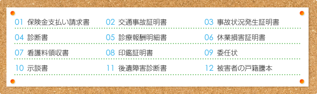 ① 保険金支払い請求書　② 交通事故証明書　③ 事故状況発生証明書　④ 診断書　⑤ 診療報酬明細書  ⑥ 休業損害証明書　⑦ 看護料領収書　⑧ 印鑑証明書　⑨ 委任状　⑩ 示談書　⑪ 後遺障害診断書  ⑫ 被害者の戸籍謄本