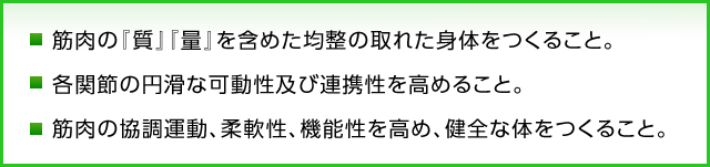 ・ 筋肉の『質』『量』を含めた均整の取れた身体のつくること。  ・ 各関節の円滑な可動性及び連携性を高めること。  ・ 筋肉の協調運動、柔軟性、機能性を高め、健全な体をつくること。