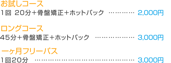 お試しコース 1回　20分＋骨盤矯正＋ホットパック　　　　　2000円  ロングコース　　　　45分＋骨盤矯正＋ホットパック　　　3000円  一ヶ月フリーパス　（１回20分）　　　　　　10000円