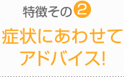 特徴その2：症状にあわせて アドバイス！